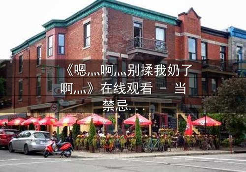 《嗯灬啊灬别揉我奶了啊灬》在线观看 - 当禁忌之恋遇上家族阴谋,谁将揭开真相?