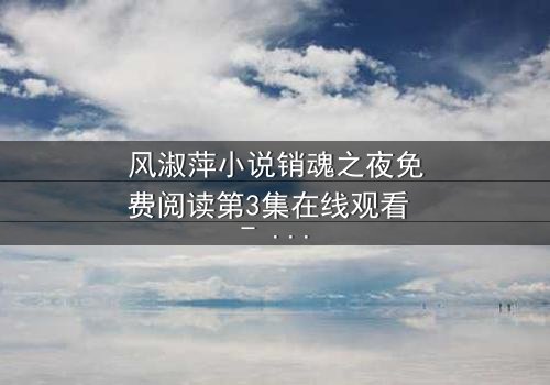 风淑萍小说销魂之夜免费阅读第3集在线观看 - 一场禁忌之恋的致命诱惑