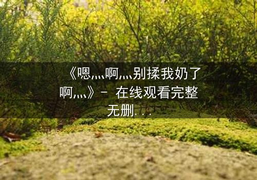 《嗯灬啊灬别揉我奶了啊灬》- 在线观看完整无删 - 当禁忌之恋遇上家族阴谋