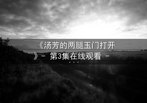 《汤芳的两腿玉门打开》- 第3集在线观看 - 一场隐秘的真相即将揭晓