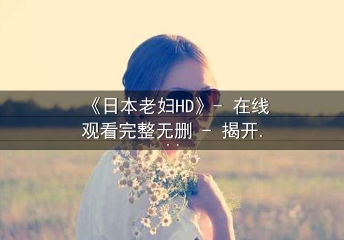 《日本老妇HD》- 在线观看完整无删 - 揭开隐藏的家族秘密