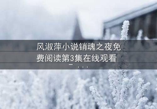 风淑萍小说销魂之夜免费阅读第3集在线观看 - 当禁忌之恋遇上致命背叛,谁将揭开真相?