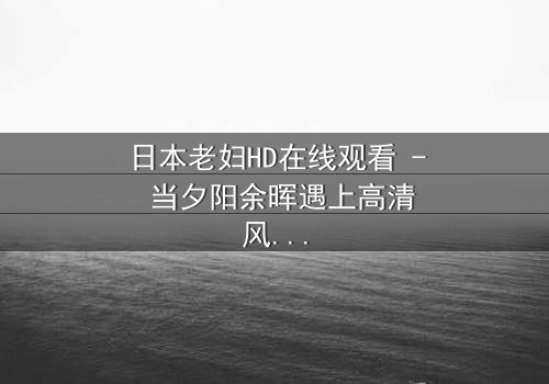 日本老妇HD在线观看 - 当夕阳余晖遇上高清风暴,你敢直视吗?