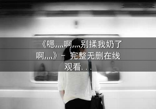 《嗯灬啊灬别揉我奶了啊灬》- 完整无删在线观看 - 一场禁忌之恋的惊心反转