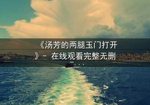 《汤芳的两腿玉门打开》- 在线观看完整无删 - 揭开隐藏的真相与背叛