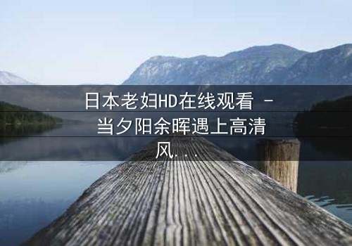 日本老妇HD在线观看 - 当夕阳余晖遇上高清风暴,你敢直视吗?