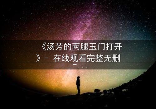 《汤芳的两腿玉门打开》- 在线观看完整无删 - 揭开人性深处的秘密