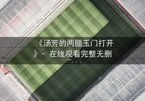 《汤芳的两腿玉门打开》- 在线观看完整无删 - 揭开人性深处的秘密