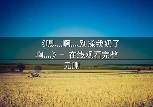 《嗯灬啊灬别揉我奶了啊灬》- 在线观看完整无删 - 一场禁忌之恋的惊心风暴