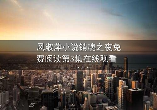 风淑萍小说销魂之夜免费阅读第3集在线观看 - 当欲望与秘密交织,谁能全身而退?