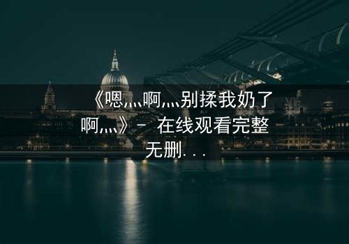 《嗯灬啊灬别揉我奶了啊灬》- 在线观看完整无删 - 当禁忌之恋遇上家族阴谋