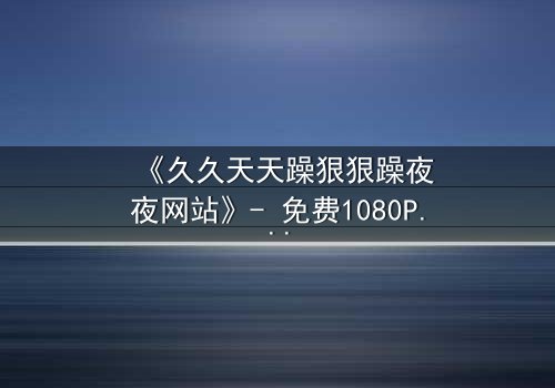 《久久天天躁狠狠躁夜夜网站》- 免费1080P超清 - 第5集完整无删