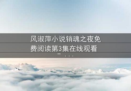 风淑萍小说销魂之夜免费阅读第3集在线观看 - 一场禁忌之恋的致命诱惑