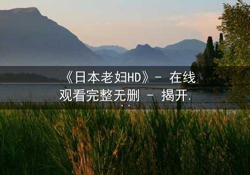 《日本老妇HD》- 在线观看完整无删 - 揭开隐藏的家族秘密