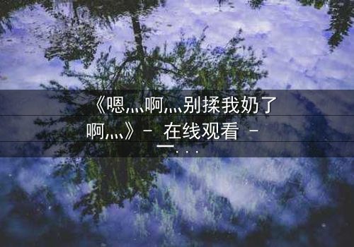 《嗯灬啊灬别揉我奶了啊灬》- 在线观看 - 一场禁忌之恋的惊心反转