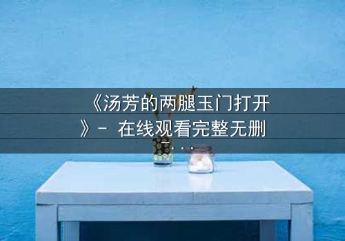 《汤芳的两腿玉门打开》- 在线观看完整无删 - 揭开人性深处的秘密