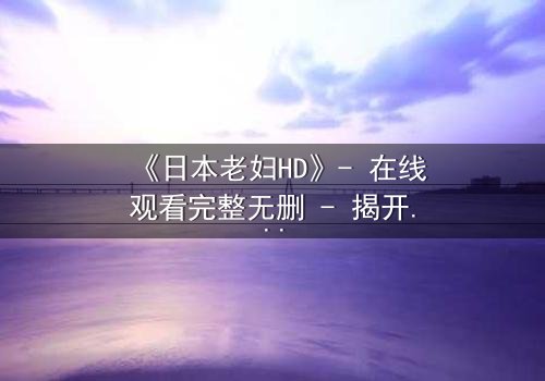 《日本老妇HD》- 在线观看完整无删 - 揭开隐藏的家族秘密
