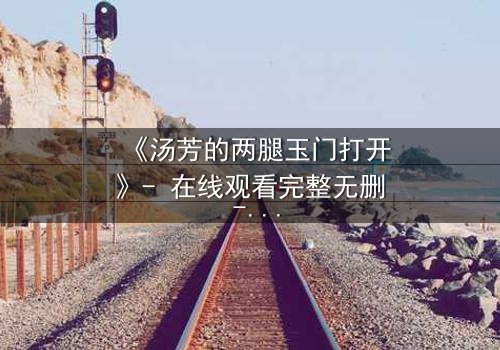 《汤芳的两腿玉门打开》- 在线观看完整无删 - 揭开人性深处的秘密