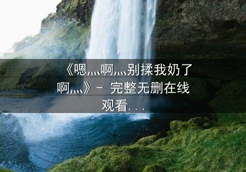 《嗯灬啊灬别揉我奶了啊灬》- 完整无删在线观看 - 一场禁忌之恋的惊心风暴