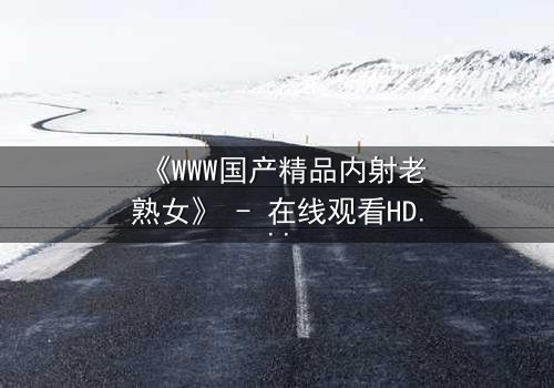 《WWW国产精品内射老熟女》 - 在线观看HD中字 - 免费1080P超清完整无删