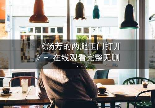 《汤芳的两腿玉门打开》- 在线观看完整无删 - 揭开禁忌之门背后的秘密