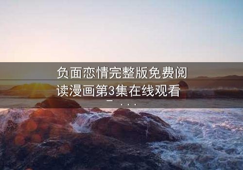 负面恋情完整版免费阅读漫画第3集在线观看 - 当爱变成毒药,你敢直视真相吗?