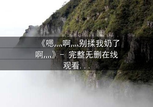 《嗯灬啊灬别揉我奶了啊灬》- 完整无删在线观看 - 当禁忌之恋遇上家族阴谋