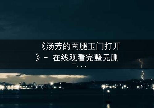 《汤芳的两腿玉门打开》- 在线观看完整无删 - 揭开人性深处的秘密