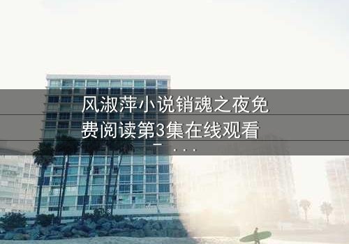 风淑萍小说销魂之夜免费阅读第3集在线观看 - 当欲望与秘密交织,谁能全身而退?