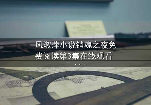 风淑萍小说销魂之夜免费阅读第3集在线观看 - 当秘密被揭开,谁能全身而退?