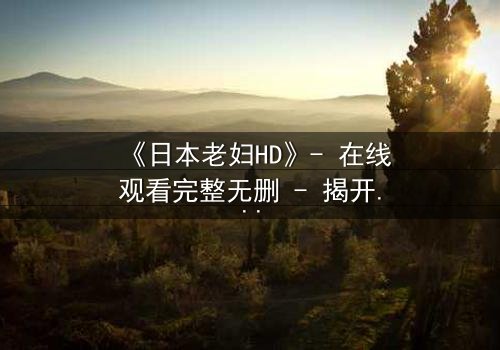 《日本老妇HD》- 在线观看完整无删 - 揭开隐藏的家族秘密