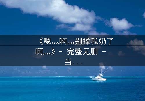 《嗯灬啊灬别揉我奶了啊灬》- 完整无删 - 当禁忌之恋遇上无法抗拒的触碰