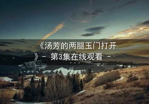 《汤芳的两腿玉门打开》- 第3集在线观看 - 揭开隐藏的真相与情感漩涡