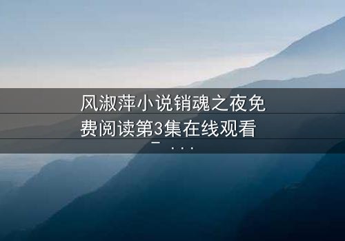 风淑萍小说销魂之夜免费阅读第3集在线观看 - 当欲望与秘密交织,谁能全身而退?