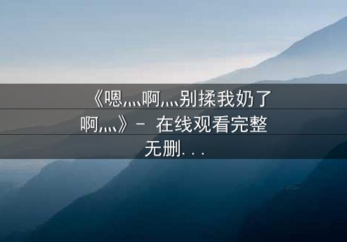 《嗯灬啊灬别揉我奶了啊灬》- 在线观看完整无删 - 禁忌之恋引爆全网热议
