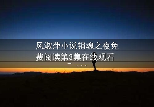 风淑萍小说销魂之夜免费阅读第3集在线观看 - 当欲望与秘密交织,谁能全身而退?