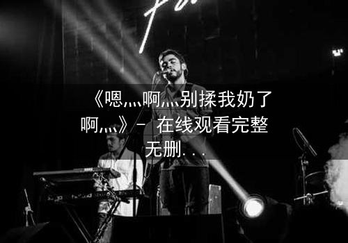 《嗯灬啊灬别揉我奶了啊灬》- 在线观看完整无删 - 当禁忌之恋遇上家族阴谋