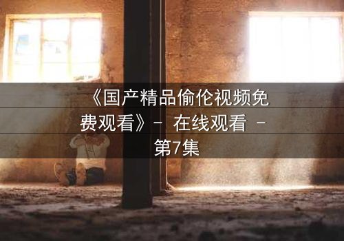 《国产精品偷伦视频免费观看》- 在线观看 - 第7集