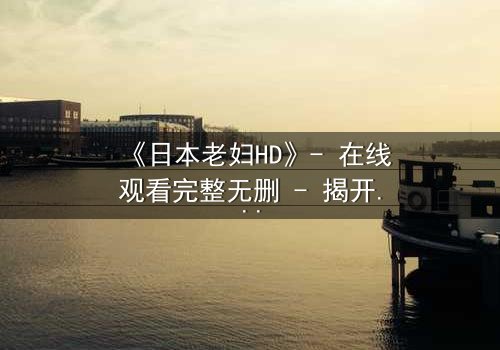 《日本老妇HD》- 在线观看完整无删 - 揭开隐藏的家族秘密
