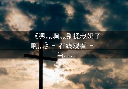 《嗯灬啊灬别揉我奶了啊灬》- 在线观看 - 当禁忌之恋遇上家族阴谋