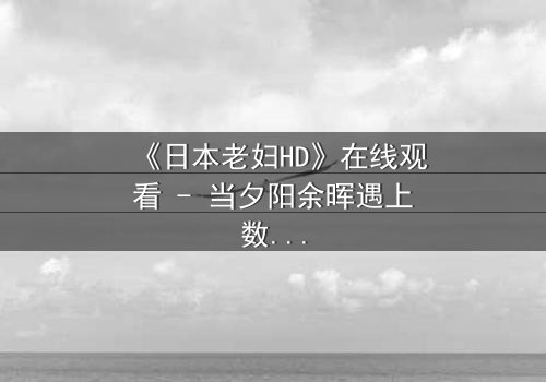 《日本老妇HD》在线观看 - 当夕阳余晖遇上数字风暴,她如何用生命守护最后的尊严?