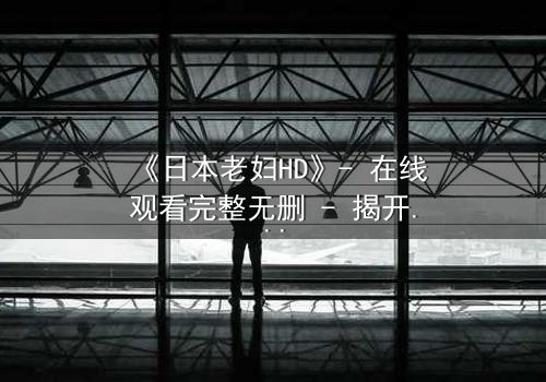 《日本老妇HD》- 在线观看完整无删 - 揭开隐藏的家族秘密
