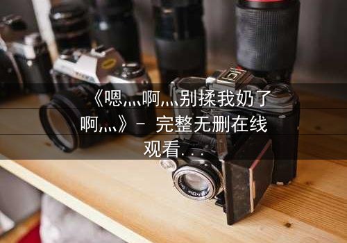 《嗯灬啊灬别揉我奶了啊灬》- 完整无删在线观看 - 揭开禁忌之恋的隐秘真相