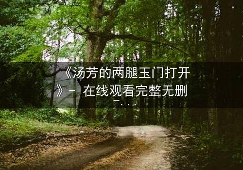 《汤芳的两腿玉门打开》- 在线观看完整无删 - 揭开隐秘的真相