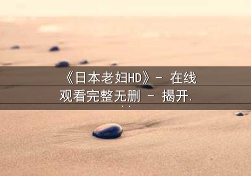 《日本老妇HD》- 在线观看完整无删 - 揭开隐藏的家族秘密