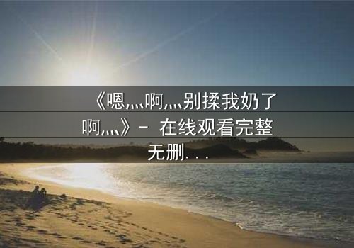 《嗯灬啊灬别揉我奶了啊灬》- 在线观看完整无删 - 当禁忌之恋遇上家族阴谋