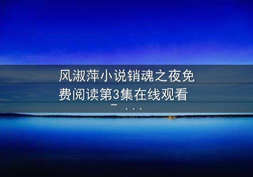 风淑萍小说销魂之夜免费阅读第3集在线观看 - 当欲望与道德在午夜交织,谁将主宰这场灵魂的博弈?
