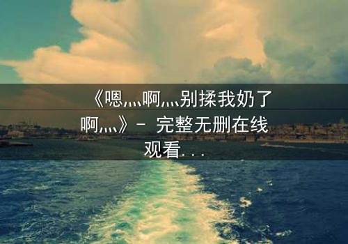 《嗯灬啊灬别揉我奶了啊灬》- 完整无删在线观看 - 禁忌之恋背后的惊人真相