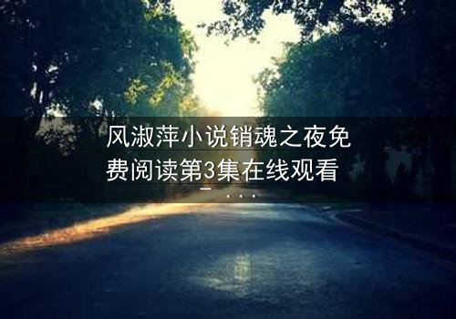 风淑萍小说销魂之夜免费阅读第3集在线观看 - 当欲望与秘密交织,谁能全身而退?