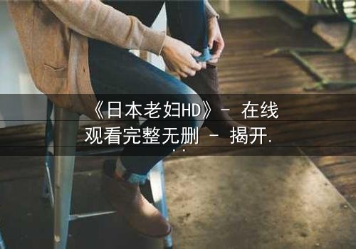 《日本老妇HD》- 在线观看完整无删 - 揭开隐藏的家族秘密